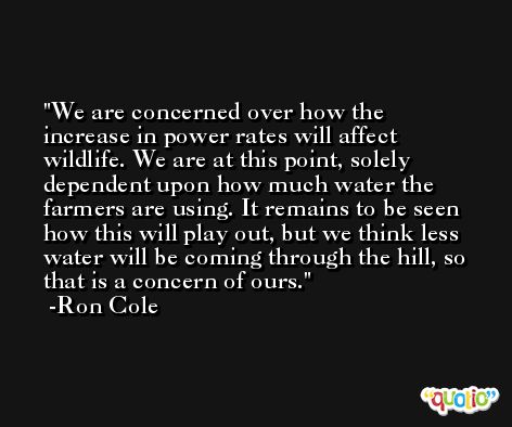 We are concerned over how the increase in power rates will affect wildlife. We are at this point, solely dependent upon how much water the farmers are using. It remains to be seen how this will play out, but we think less water will be coming through the hill, so that is a concern of ours. -Ron Cole