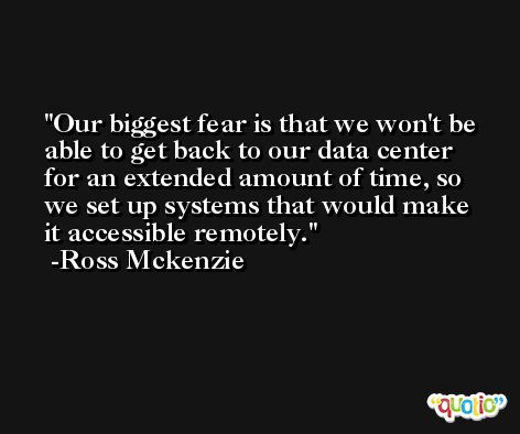 Our biggest fear is that we won't be able to get back to our data center for an extended amount of time, so we set up systems that would make it accessible remotely. -Ross Mckenzie