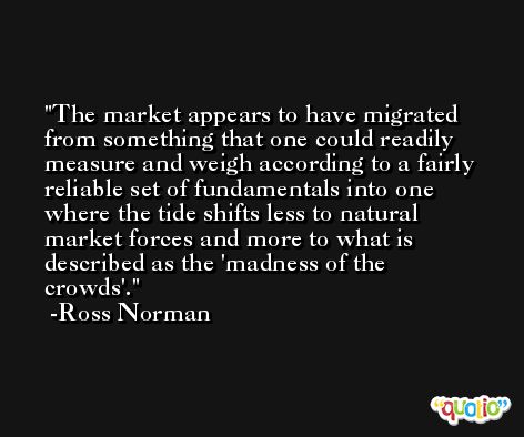 The market appears to have migrated from something that one could readily measure and weigh according to a fairly reliable set of fundamentals into one where the tide shifts less to natural market forces and more to what is described as the 'madness of the crowds'. -Ross Norman