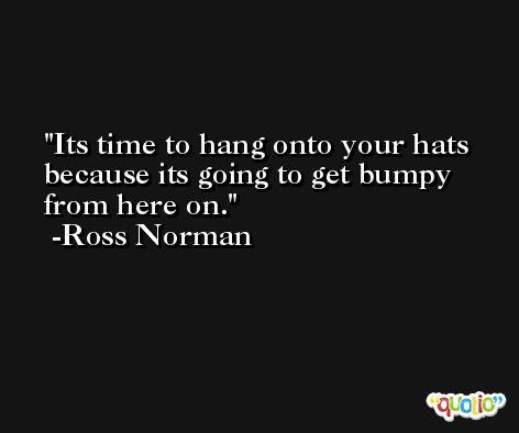 Its time to hang onto your hats because its going to get bumpy from here on. -Ross Norman
