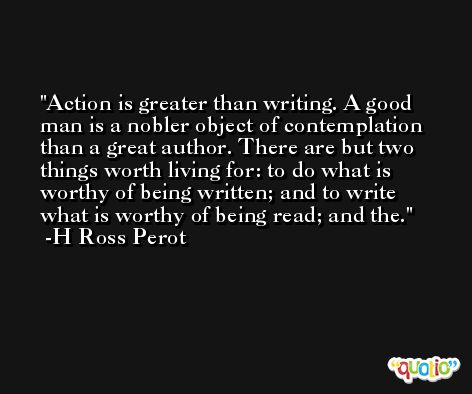 Action is greater than writing. A good man is a nobler object of contemplation than a great author. There are but two things worth living for: to do what is worthy of being written; and to write what is worthy of being read; and the. -H Ross Perot