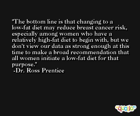 The bottom line is that changing to a low-fat diet may reduce breast cancer risk, especially among women who have a relatively high-fat diet to begin with, but we don't view our data as strong enough at this time to make a broad recommendation that all women initiate a low-fat diet for that purpose. -Dr. Ross Prentice