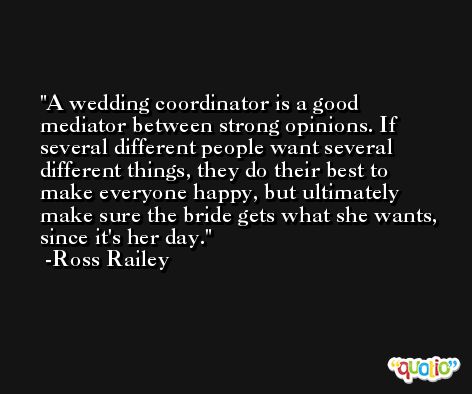 A wedding coordinator is a good mediator between strong opinions. If several different people want several different things, they do their best to make everyone happy, but ultimately make sure the bride gets what she wants, since it's her day. -Ross Railey