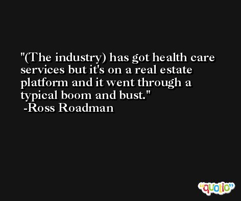 (The industry) has got health care services but it's on a real estate platform and it went through a typical boom and bust. -Ross Roadman