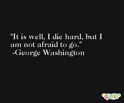 It is well, I die hard, but I am not afraid to go. -George Washington