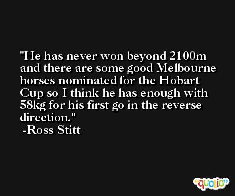 He has never won beyond 2100m and there are some good Melbourne horses nominated for the Hobart Cup so I think he has enough with 58kg for his first go in the reverse direction. -Ross Stitt