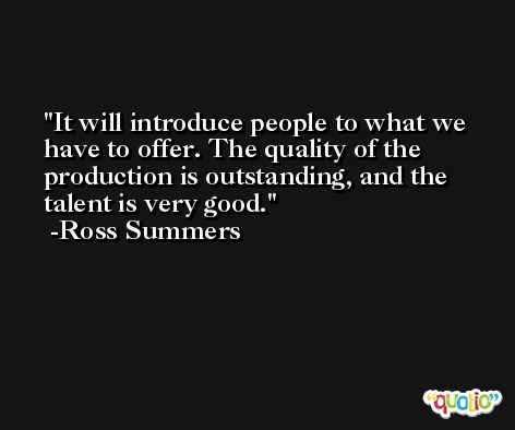 It will introduce people to what we have to offer. The quality of the production is outstanding, and the talent is very good. -Ross Summers