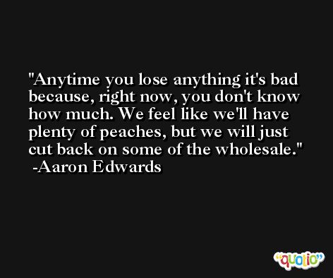 Anytime you lose anything it's bad because, right now, you don't know how much. We feel like we'll have plenty of peaches, but we will just cut back on some of the wholesale. -Aaron Edwards