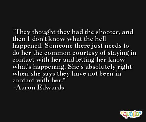 They thought they had the shooter, and then I don't know what the hell happened. Someone there just needs to do her the common courtesy of staying in contact with her and letting her know what's happening. She's absolutely right when she says they have not been in contact with her. -Aaron Edwards