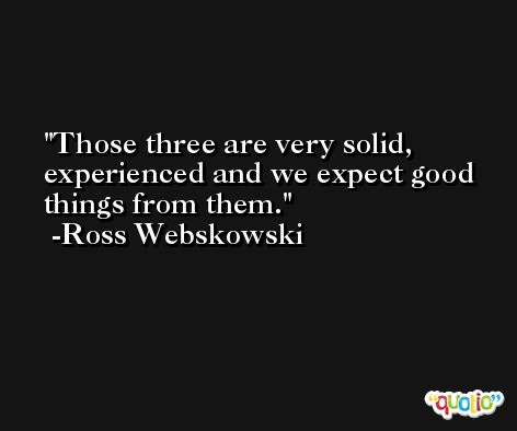 Those three are very solid, experienced and we expect good things from them. -Ross Webskowski