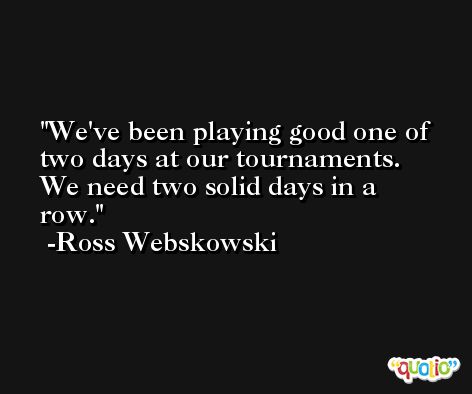 We've been playing good one of two days at our tournaments. We need two solid days in a row. -Ross Webskowski