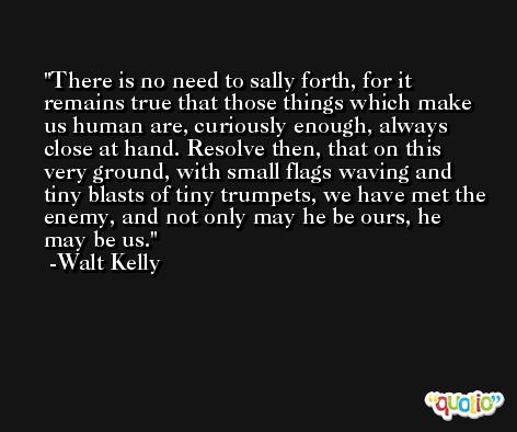 There is no need to sally forth, for it remains true that those things which make us human are, curiously enough, always close at hand. Resolve then, that on this very ground, with small flags waving and tiny blasts of tiny trumpets, we have met the enemy, and not only may he be ours, he may be us. -Walt Kelly