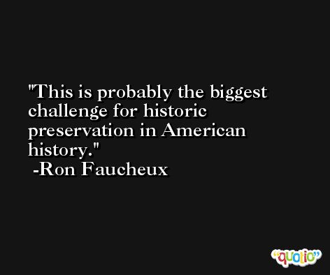 This is probably the biggest challenge for historic preservation in American history. -Ron Faucheux