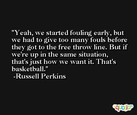 Yeah, we started fouling early, but we had to give too many fouls before they got to the free throw line. But if we're up in the same situation, that's just how we want it. That's basketball. -Russell Perkins