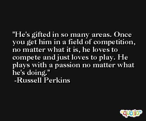He's gifted in so many areas. Once you get him in a field of competition, no matter what it is, he loves to compete and just loves to play. He plays with a passion no matter what he's doing. -Russell Perkins