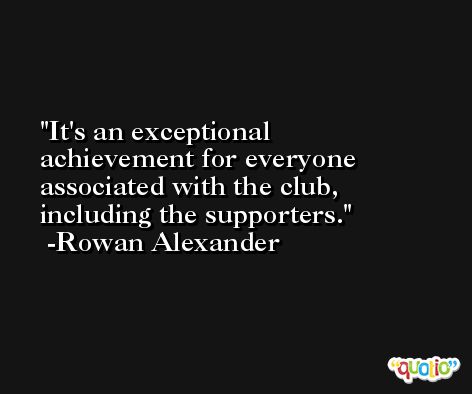 It's an exceptional achievement for everyone associated with the club, including the supporters. -Rowan Alexander