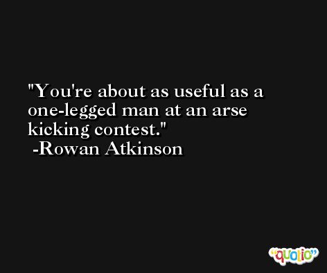 You're about as useful as a one-legged man at an arse kicking contest. -Rowan Atkinson