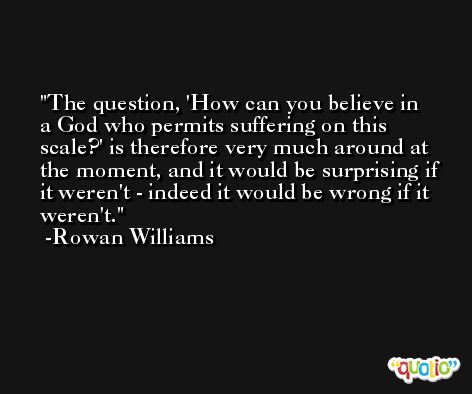 The question, 'How can you believe in a God who permits suffering on this scale?' is therefore very much around at the moment, and it would be surprising if it weren't - indeed it would be wrong if it weren't. -Rowan Williams