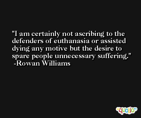 I am certainly not ascribing to the defenders of euthanasia or assisted dying any motive but the desire to spare people unnecessary suffering. -Rowan Williams