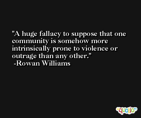 A huge fallacy to suppose that one community is somehow more intrinsically prone to violence or outrage than any other. -Rowan Williams