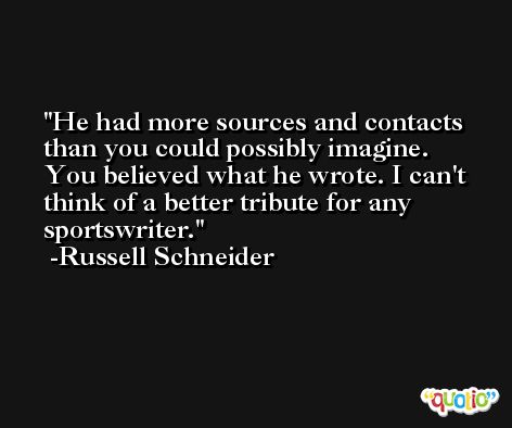 He had more sources and contacts than you could possibly imagine. You believed what he wrote. I can't think of a better tribute for any sportswriter. -Russell Schneider