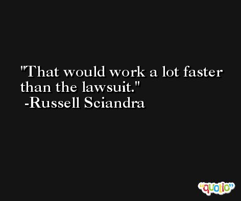 That would work a lot faster than the lawsuit. -Russell Sciandra