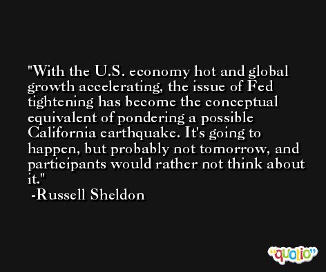 With the U.S. economy hot and global growth accelerating, the issue of Fed tightening has become the conceptual equivalent of pondering a possible California earthquake. It's going to happen, but probably not tomorrow, and participants would rather not think about it. -Russell Sheldon