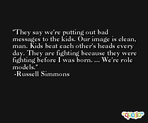 They say we're putting out bad messages to the kids. Our image is clean, man. Kids beat each other's heads every day. They are fighting because they were fighting before I was born. ... We're role models. -Russell Simmons