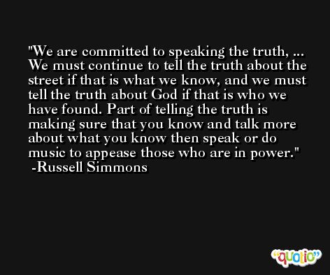 We are committed to speaking the truth, ... We must continue to tell the truth about the street if that is what we know, and we must tell the truth about God if that is who we have found. Part of telling the truth is making sure that you know and talk more about what you know then speak or do music to appease those who are in power. -Russell Simmons