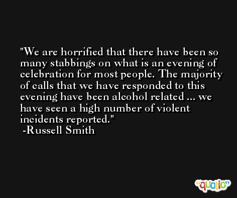 We are horrified that there have been so many stabbings on what is an evening of celebration for most people. The majority of calls that we have responded to this evening have been alcohol related ... we have seen a high number of violent incidents reported. -Russell Smith