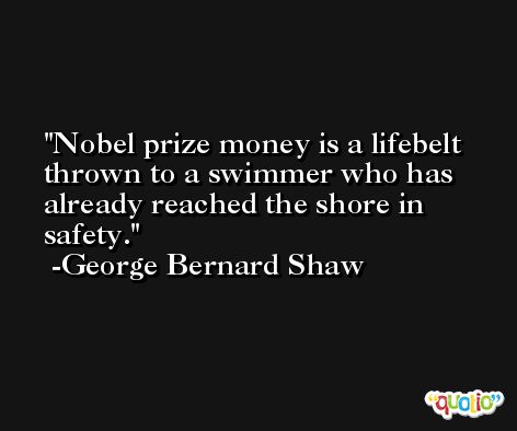 Nobel prize money is a lifebelt thrown to a swimmer who has already reached the shore in safety. -George Bernard Shaw