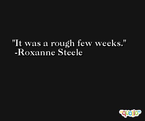 It was a rough few weeks. -Roxanne Steele