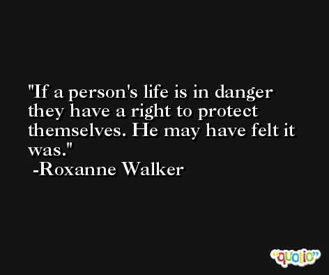 If a person's life is in danger they have a right to protect themselves. He may have felt it was. -Roxanne Walker