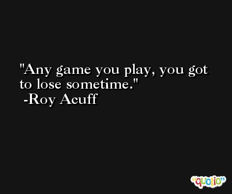 Any game you play, you got to lose sometime. -Roy Acuff