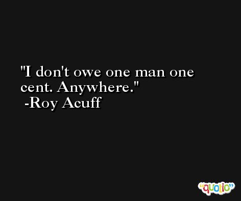 I don't owe one man one cent. Anywhere. -Roy Acuff