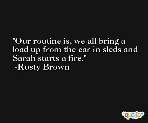 Our routine is, we all bring a load up from the car in sleds and Sarah starts a fire. -Rusty Brown