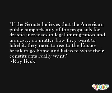 If the Senate believes that the American public supports any of the proposals for drastic increases in legal immigration and amnesty, no matter how they want to label it, they need to use to the Easter break to go home and listen to what their constituents really want. -Roy Beck