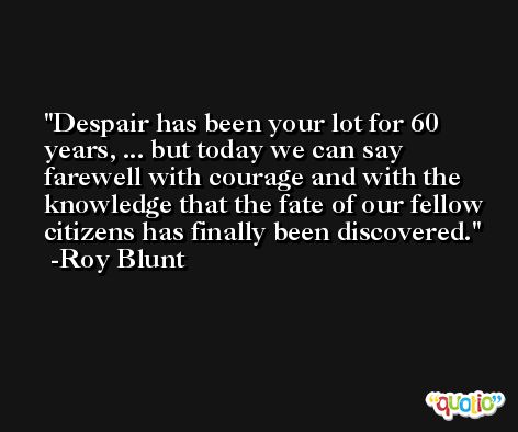 Despair has been your lot for 60 years, ... but today we can say farewell with courage and with the knowledge that the fate of our fellow citizens has finally been discovered. -Roy Blunt