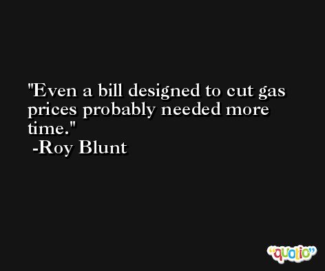 Even a bill designed to cut gas prices probably needed more time. -Roy Blunt