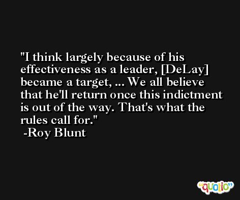 I think largely because of his effectiveness as a leader, [DeLay] became a target, ... We all believe that he'll return once this indictment is out of the way. That's what the rules call for. -Roy Blunt