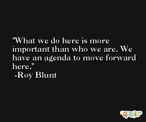 What we do here is more important than who we are. We have an agenda to move forward here. -Roy Blunt