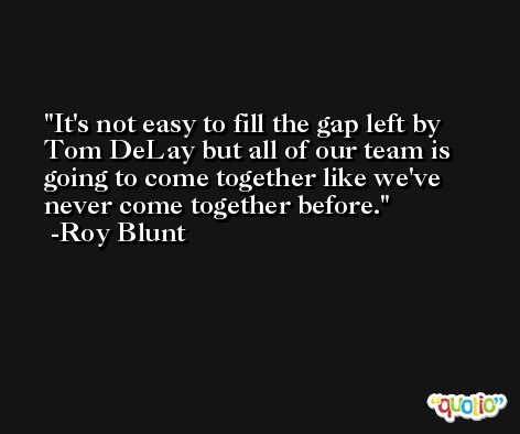 It's not easy to fill the gap left by Tom DeLay but all of our team is going to come together like we've never come together before. -Roy Blunt