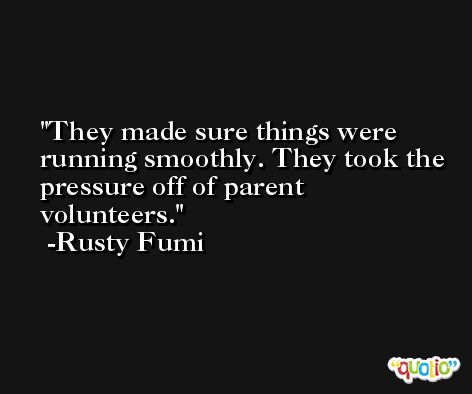 They made sure things were running smoothly. They took the pressure off of parent volunteers. -Rusty Fumi
