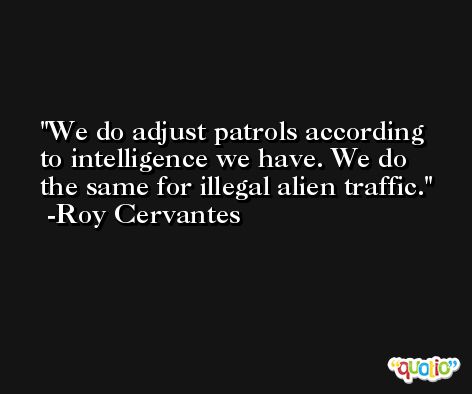 We do adjust patrols according to intelligence we have. We do the same for illegal alien traffic. -Roy Cervantes