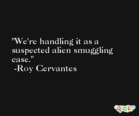 We're handling it as a suspected alien smuggling case. -Roy Cervantes