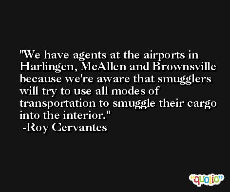 We have agents at the airports in Harlingen, McAllen and Brownsville because we're aware that smugglers will try to use all modes of transportation to smuggle their cargo into the interior. -Roy Cervantes