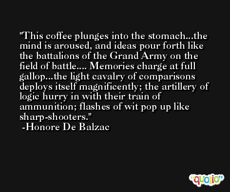 This coffee plunges into the stomach...the mind is aroused, and ideas pour forth like the battalions of the Grand Army on the field of battle.... Memories charge at full gallop...the light cavalry of comparisons deploys itself magnificently; the artillery of logic hurry in with their train of ammunition; flashes of wit pop up like sharp-shooters. -Honore De Balzac