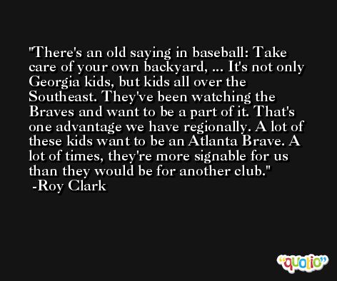There's an old saying in baseball: Take care of your own backyard, ... It's not only Georgia kids, but kids all over the Southeast. They've been watching the Braves and want to be a part of it. That's one advantage we have regionally. A lot of these kids want to be an Atlanta Brave. A lot of times, they're more signable for us than they would be for another club. -Roy Clark