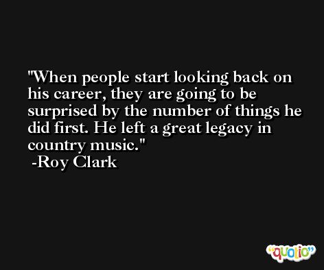 When people start looking back on his career, they are going to be surprised by the number of things he did first. He left a great legacy in country music. -Roy Clark