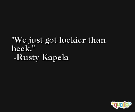 We just got luckier than heck. -Rusty Kapela